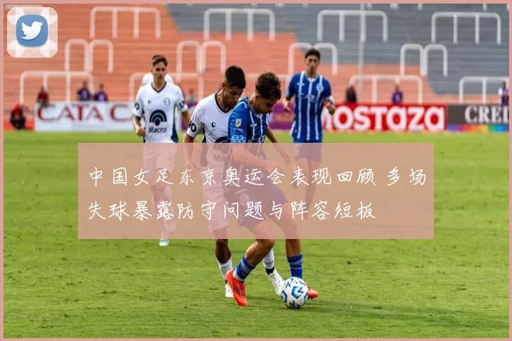 中国女足东京奥运会表现回顾 多场失球暴露防守问题与阵容短板