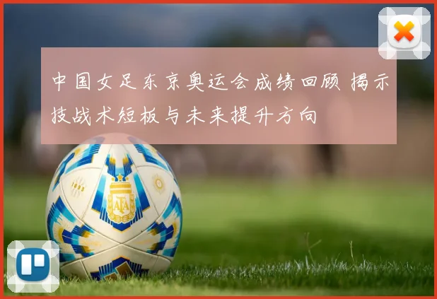 中国女足东京奥运会成绩回顾 揭示技战术短板与未来提升方向