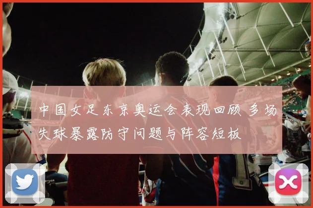 中国女足东京奥运会表现回顾 多场失球暴露防守问题与阵容短板