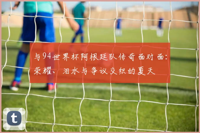 与94世界杯阿根廷队传奇面对面:荣耀、泪水与争议交织的夏天