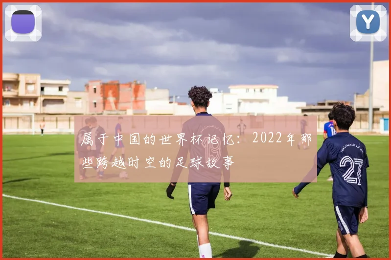 属于中国的世界杯记忆:2022年那些跨越时空的足球故事