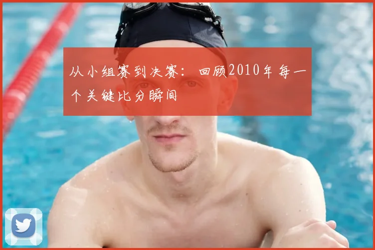 从小组赛到决赛:回顾2010年每一个关键比分瞬间