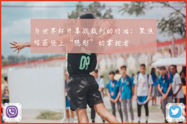 与世界杯开幕战裁判的对话:聚焦绿茵场上“隐形”的掌控者