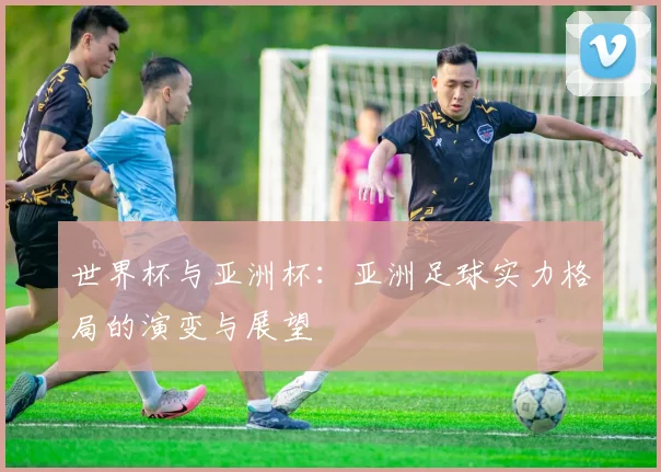 世界杯与亚洲杯：亚洲足球实力格局的演变与展望