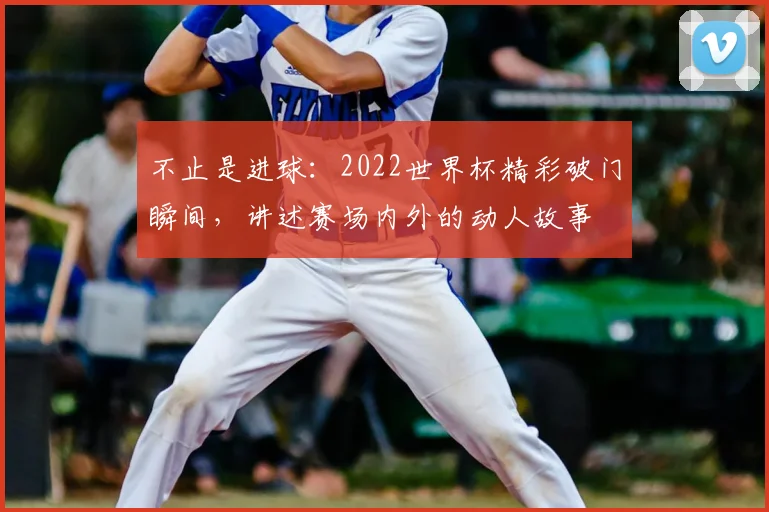 不止是进球:2022世界杯精彩破门瞬间,讲述赛场内外的动人故事
