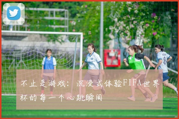不止是游戏：沉浸式体验FIFA世界杯的每一个心跳瞬间