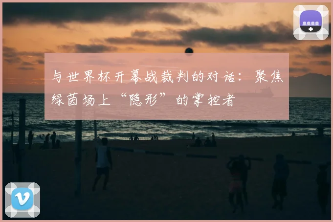 与世界杯开幕战裁判的对话:聚焦绿茵场上“隐形”的掌控者
