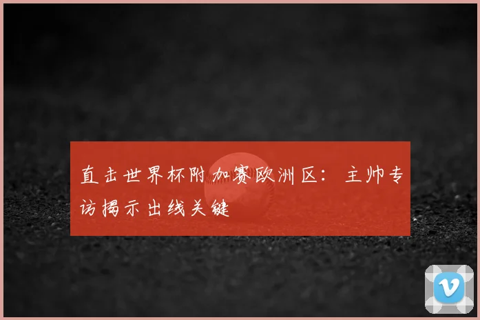 直击世界杯附加赛欧洲区:主帅专访揭示出线关键